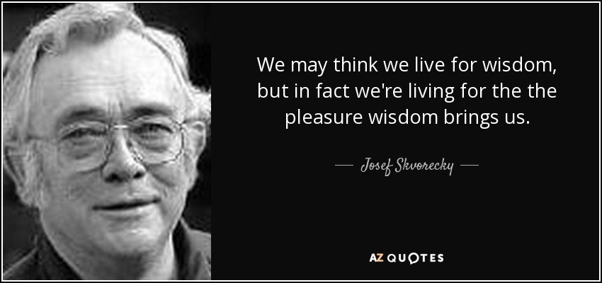 We may think we live for wisdom, but in fact we're living for the the pleasure wisdom brings us. - Josef Skvorecky