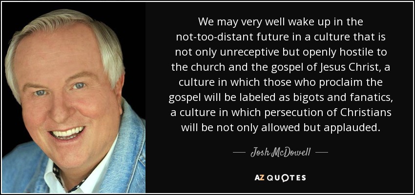 We may very well wake up in the not-too-distant future in a culture that is not only unreceptive but openly hostile to the church and the gospel of Jesus Christ, a culture in which those who proclaim the gospel will be labeled as bigots and fanatics, a culture in which persecution of Christians will be not only allowed but applauded. - Josh McDowell