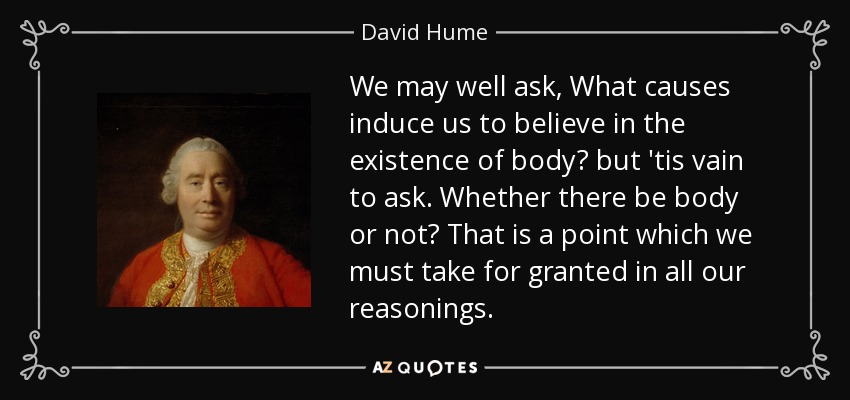 We may well ask, What causes induce us to believe in the existence of body? but 'tis vain to ask. Whether there be body or not? That is a point which we must take for granted in all our reasonings. - David Hume