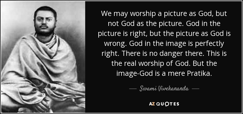 We may worship a picture as God, but not God as the picture. God in the picture is right, but the picture as God is wrong. God in the image is perfectly right. There is no danger there. This is the real worship of God. But the image-God is a mere Pratika. - Swami Vivekananda