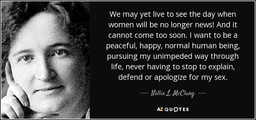 We may yet live to see the day when women will be no longer news! And it cannot come too soon. I want to be a peaceful, happy, normal human being, pursuing my unimpeded way through life, never having to stop to explain, defend or apologize for my sex. - Nellie L. McClung