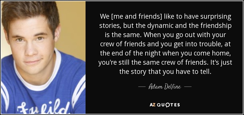 We [me and friends] like to have surprising stories, but the dynamic and the friendship is the same. When you go out with your crew of friends and you get into trouble, at the end of the night when you come home, you're still the same crew of friends. It's just the story that you have to tell. - Adam DeVine