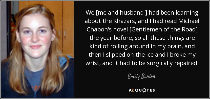 We [me and husband ] had been learning about the Khazars, and I had read Michael Chabon's novel [Gentlemen of the Road] the year before, so all these things are kind of roiling around in my brain, and then I slipped on the ice and I broke my wrist, and it had to be surgically repaired. - Emily Barton