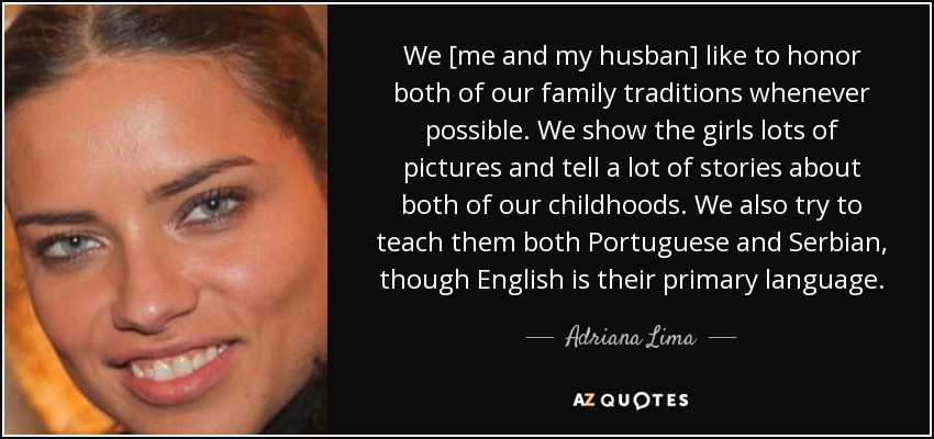 We [me and my husban] like to honor both of our family traditions whenever possible . We show the girls lots of pictures and tell a lot of stories about both of our childhoods. We also try to teach them both Portuguese and Serbian, though English is their primary language. - Adriana Lima