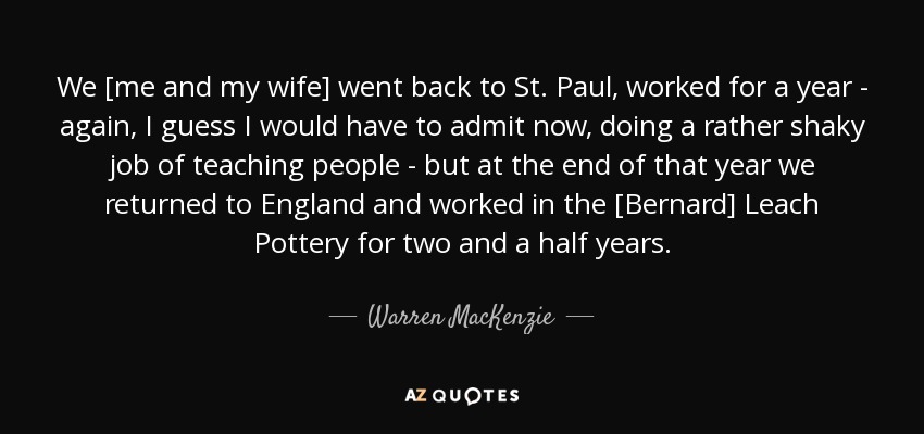 We [me and my wife] went back to St. Paul, worked for a year - again, I guess I would have to admit now, doing a rather shaky job of teaching people - but at the end of that year we returned to England and worked in the [Bernard] Leach Pottery for two and a half years. - Warren MacKenzie