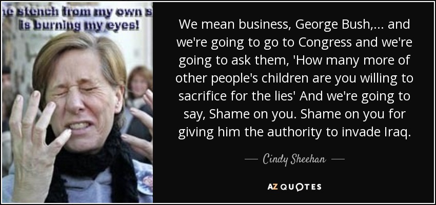 We mean business, George Bush, ... and we're going to go to Congress and we're going to ask them, 'How many more of other people's children are you willing to sacrifice for the lies' And we're going to say, Shame on you. Shame on you for giving him the authority to invade Iraq. - Cindy Sheehan