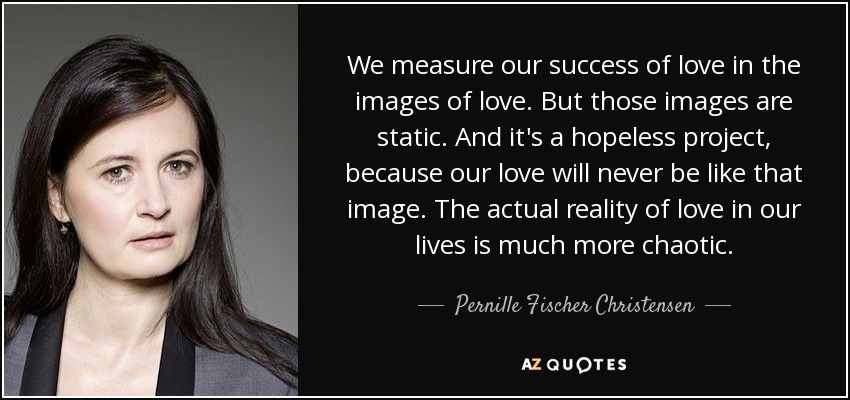 We measure our success of love in the images of love. But those images are static. And it's a hopeless project, because our love will never be like that image. The actual reality of love in our lives is much more chaotic. - Pernille Fischer Christensen