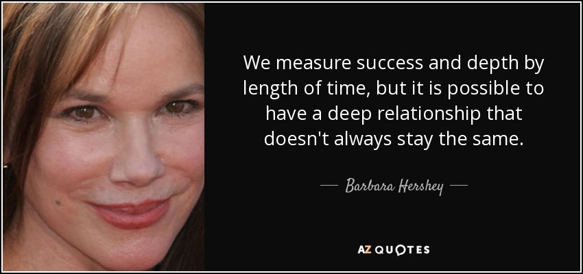We measure success and depth by length of time, but it is possible to have a deep relationship that doesn't always stay the same. - Barbara Hershey