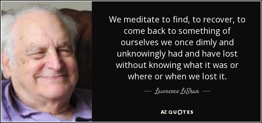 We meditate to find, to recover, to come back to something of ourselves we once dimly and unknowingly had and have lost without knowing what it was or where or when we lost it. - Lawrence LeShan