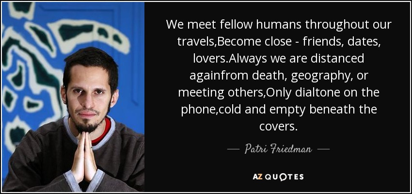 We meet fellow humans throughout our travels,Become close - friends, dates, lovers.Always we are distanced againfrom death, geography, or meeting others,Only dialtone on the phone,cold and empty beneath the covers. - Patri Friedman