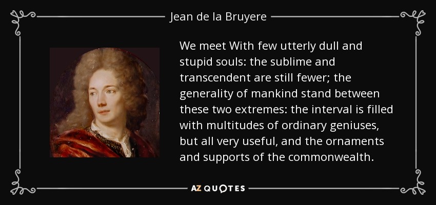 We meet With few utterly dull and stupid souls: the sublime and transcendent are still fewer; the generality of mankind stand between these two extremes: the interval is filled with multitudes of ordinary geniuses, but all very useful, and the ornaments and supports of the commonwealth. - Jean de la Bruyere