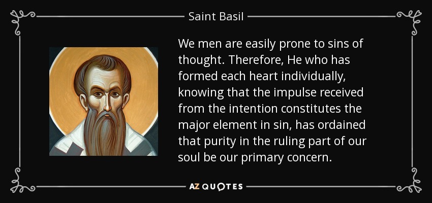 We men are easily prone to sins of thought. Therefore, He who has formed each heart individually, knowing that the impulse received from the intention constitutes the major element in sin, has ordained that purity in the ruling part of our soul be our primary concern. - Saint Basil