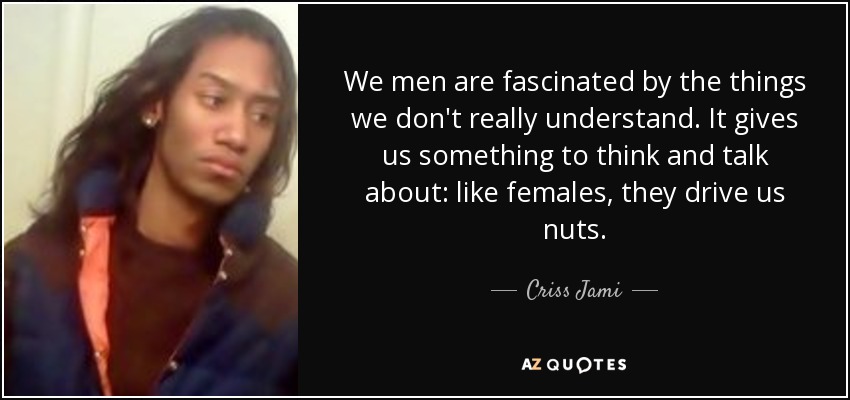 We men are fascinated by the things we don't really understand. It gives us something to think and talk about: like females, they drive us nuts. - Criss Jami