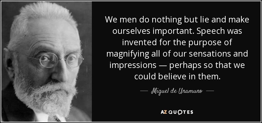 We men do nothing but lie and make ourselves important. Speech was invented for the purpose of magnifying all of our sensations and impressions — perhaps so that we could believe in them. - Miguel de Unamuno