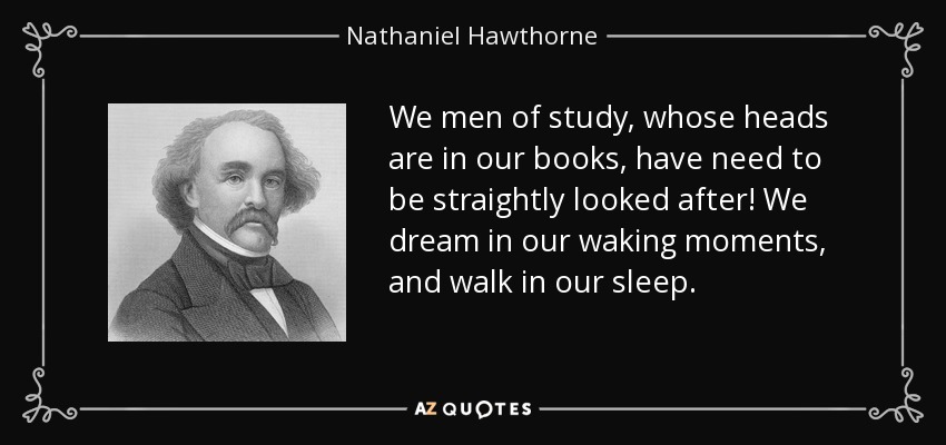 We men of study, whose heads are in our books, have need to be straightly looked after! We dream in our waking moments, and walk in our sleep. - Nathaniel Hawthorne