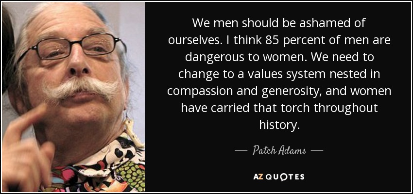 We men should be ashamed of ourselves. I think 85 percent of men are dangerous to women. We need to change to a values system nested in compassion and generosity, and women have carried that torch throughout history. - Patch Adams