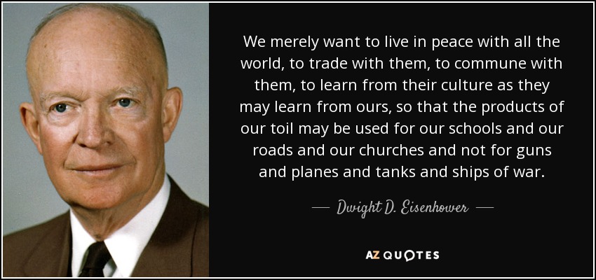 We merely want to live in peace with all the world, to trade with them, to commune with them, to learn from their culture as they may learn from ours, so that the products of our toil may be used for our schools and our roads and our churches and not for guns and planes and tanks and ships of war. - Dwight D. Eisenhower