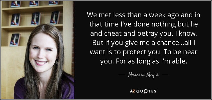 We met less than a week ago and in that time I've done nothing but lie and cheat and betray you. I know. But if you give me a chance...all I want is to protect you. To be near you. For as long as I'm able. - Marissa Meyer
