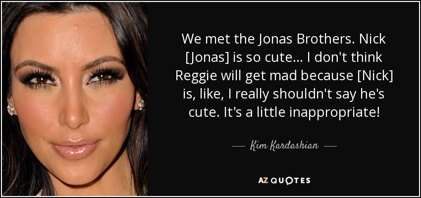 We met the Jonas Brothers. Nick [Jonas] is so cute ... I don't think Reggie will get mad because [Nick] is, like, I really shouldn't say he's cute. It's a little inappropriate! - Kim Kardashian