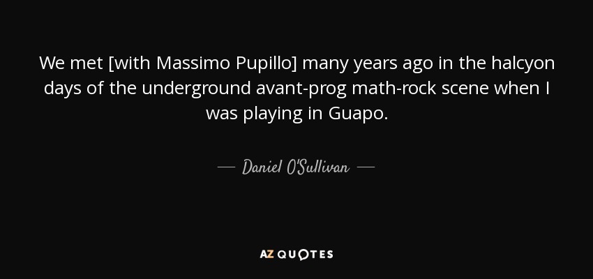 We met [with Massimo Pupillo] many years ago in the halcyon days of the underground avant-prog math-rock scene when I was playing in Guapo. - Daniel O'Sullivan