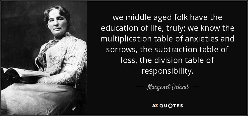 we middle-aged folk have the education of life, truly; we know the multiplication table of anxieties and sorrows, the subtraction table of loss, the division table of responsibility. - Margaret Deland