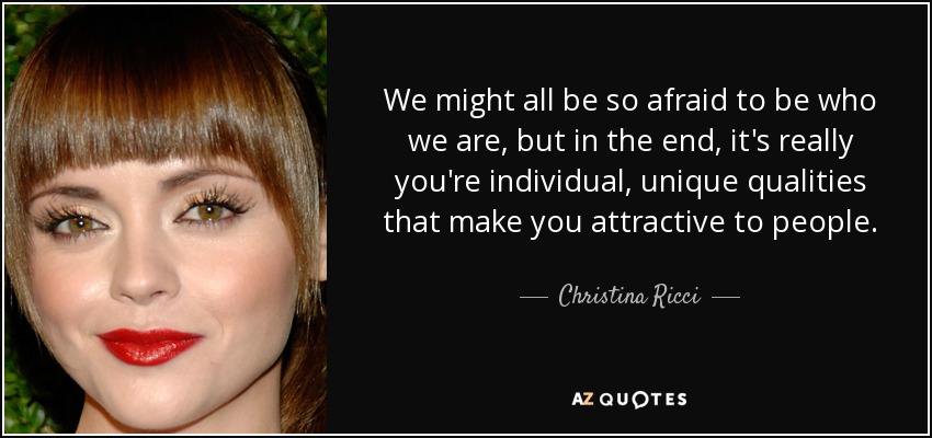 We might all be so afraid to be who we are, but in the end, it's really you're individual, unique qualities that make you attractive to people. - Christina Ricci