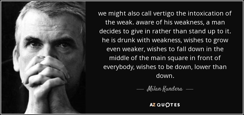 we might also call vertigo the intoxication of the weak. aware of his weakness, a man decides to give in rather than stand up to it. he is drunk with weakness, wishes to grow even weaker, wishes to fall down in the middle of the main square in front of everybody, wishes to be down, lower than down. - Milan Kundera