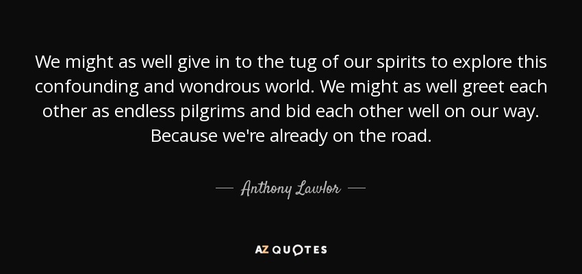 We might as well give in to the tug of our spirits to explore this confounding and wondrous world. We might as well greet each other as endless pilgrims and bid each other well on our way. Because we're already on the road. - Anthony Lawlor