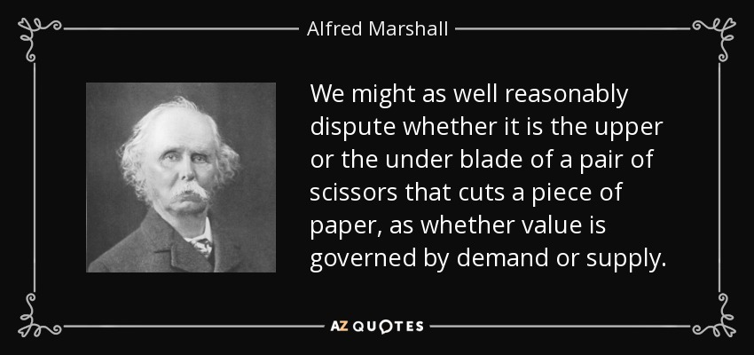 We might as well reasonably dispute whether it is the upper or the under blade of a pair of scissors that cuts a piece of paper, as whether value is governed by demand or supply. - Alfred Marshall