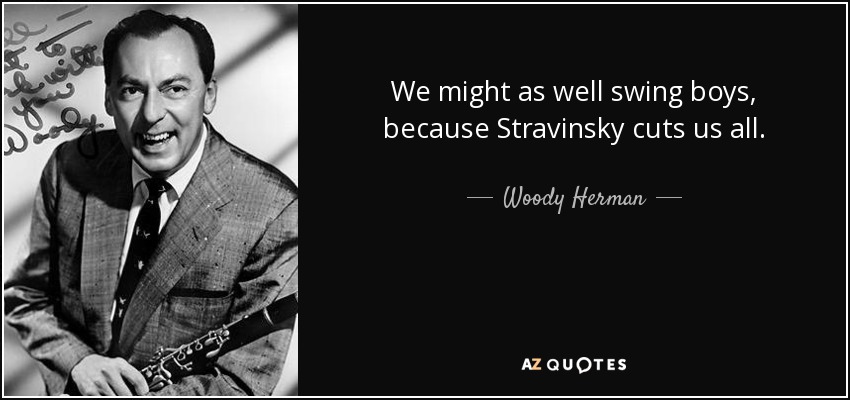 We might as well swing boys, because Stravinsky cuts us all. - Woody Herman