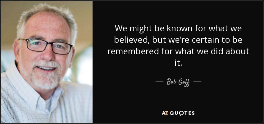 We might be known for what we believed, but we're certain to be remembered for what we did about it. - Bob Goff