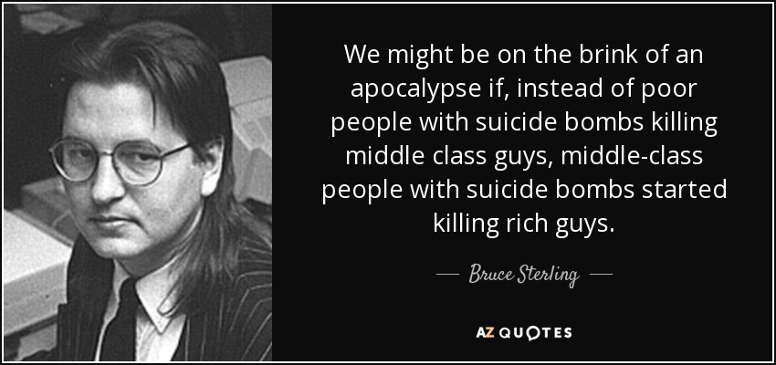 We might be on the brink of an apocalypse if, instead of poor people with suicide bombs killing middle class guys, middle-class people with suicide bombs started killing rich guys. - Bruce Sterling