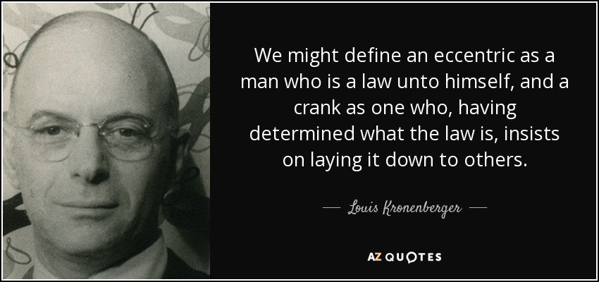 We might define an eccentric as a man who is a law unto himself, and a crank as one who, having determined what the law is, insists on laying it down to others. - Louis Kronenberger