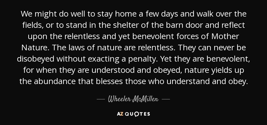 We might do well to stay home a few days and walk over the fields, or to stand in the shelter of the barn door and reflect upon the relentless and yet benevolent forces of Mother Nature. The laws of nature are relentless. They can never be disobeyed without exacting a penalty. Yet they are benevolent, for when they are understood and obeyed, nature yields up the abundance that blesses those who understand and obey. - Wheeler McMillen