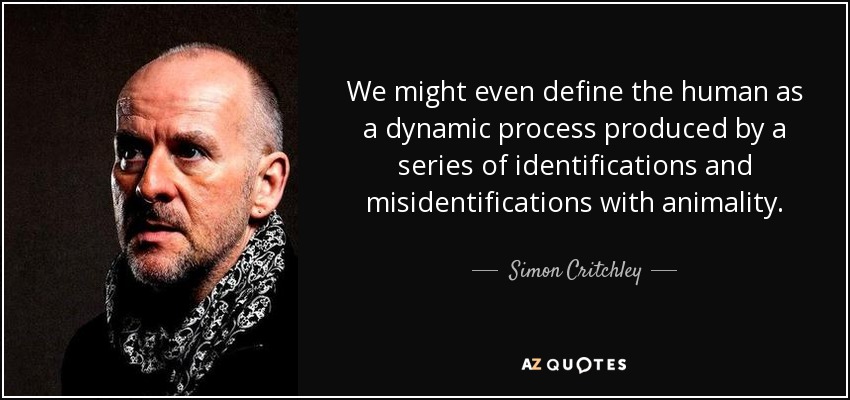 We might even define the human as a dynamic process produced by a series of identifications and misidentifications with animality. - Simon Critchley