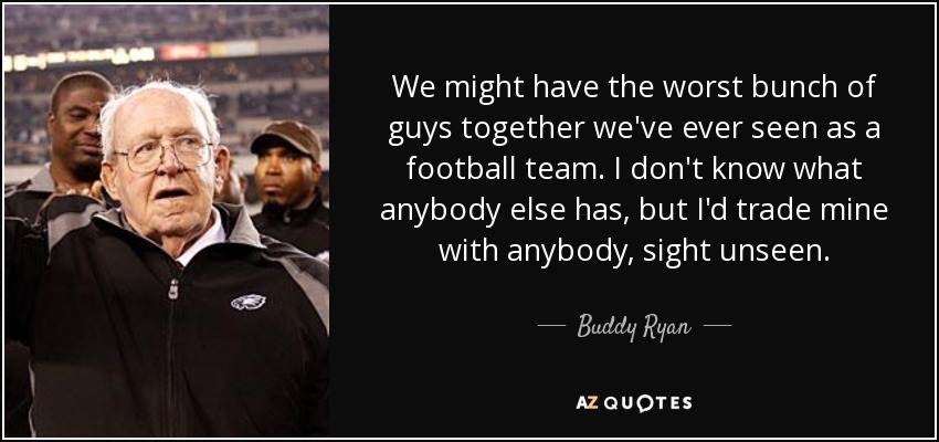 We might have the worst bunch of guys together we've ever seen as a football team. I don't know what anybody else has, but I'd trade mine with anybody, sight unseen. - Buddy Ryan