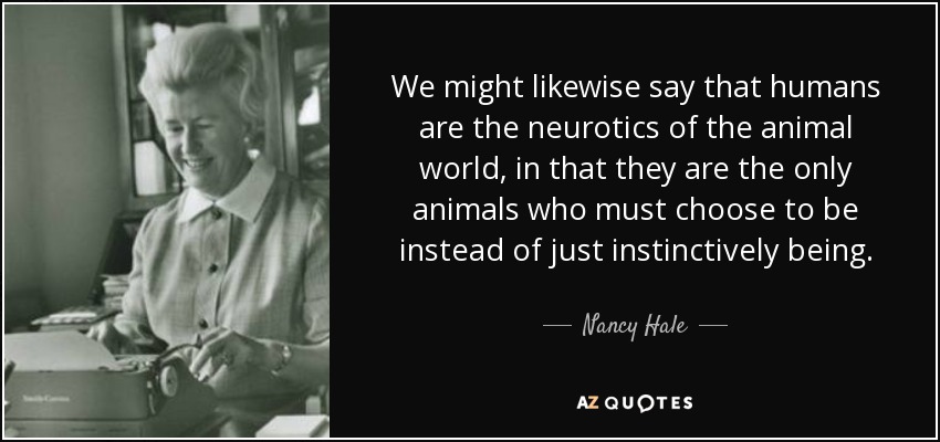 We might likewise say that humans are the neurotics of the animal world, in that they are the only animals who must choose to be instead of just instinctively being. - Nancy Hale
