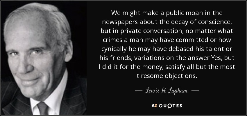We might make a public moan in the newspapers about the decay of conscience, but in private conversation, no matter what crimes a man may have committed or how cynically he may have debased his talent or his friends, variations on the answer Yes, but I did it for the money, satisfy all but the most tiresome objections. - Lewis H. Lapham