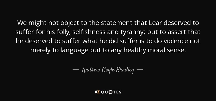 We might not object to the statement that Lear deserved to suffer for his folly, selfishness and tyranny; but to assert that he deserved to suffer what he did suffer is to do violence not merely to language but to any healthy moral sense. - Andrew Coyle Bradley