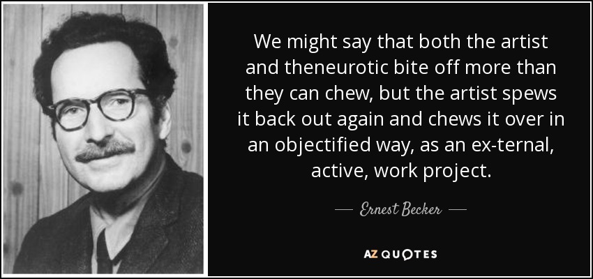 We might say that both the artist and theneurotic bite off more than they can chew, but the artist spews it back out again and chews it over in an objectified way, as an ex­ternal, active, work project. - Ernest Becker