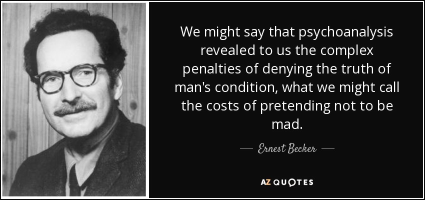 We might say that psychoanalysis revealed to us the complex penalties of denying the truth of man's condition, what we might call the costs of pretending not to be mad. - Ernest Becker