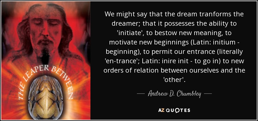 We might say that the dream tranforms the dreamer; that it possesses the ability to 'initiate', to bestow new meaning, to motivate new beginnings (Latin: initium - beginning), to permit our entrance (literally 'en-trance'; Latin: inire init - to go in) to new orders of relation between ourselves and the 'other'. - Andrew D. Chumbley