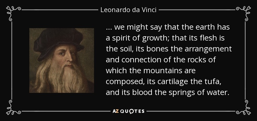 ... we might say that the earth has a spirit of growth; that its flesh is the soil, its bones the arrangement and connection of the rocks of which the mountains are composed, its cartilage the tufa, and its blood the springs of water. - Leonardo da Vinci