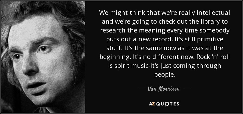 We might think that we're really intellectual and we're going to check out the library to research the meaning every time somebody puts out a new record. It's still primitive stuff. It's the same now as it was at the beginning. It's no different now. Rock 'n' roll is spirit music-it's just coming through people. - Van Morrison