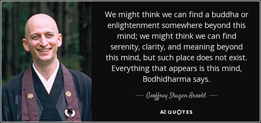 We might think we can find a buddha or enlightenment somewhere beyond this mind; we might think we can find serenity, clarity, and meaning beyond this mind, but such place does not exist. Everything that appears is this mind, Bodhidharma says. - Geoffrey Shugen Arnold