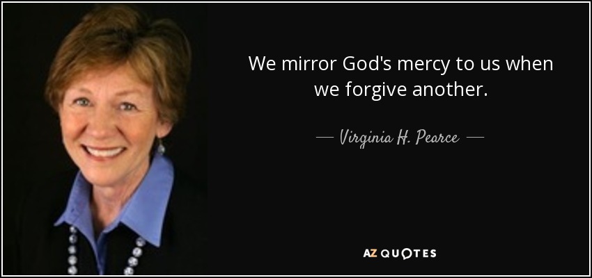 We mirror God's mercy to us when we forgive another. - Virginia H. Pearce