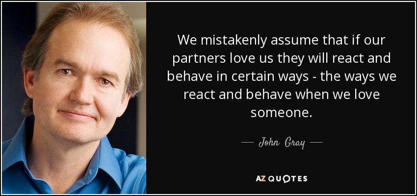 We mistakenly assume that if our partners love us they will react and behave in certain ways - the ways we react and behave when we love someone. - John  Gray