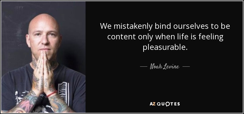 We mistakenly bind ourselves to be content only when life is feeling pleasurable. - Noah Levine