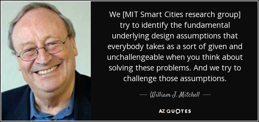 We [MIT Smart Cities research group] try to identify the fundamental underlying design assumptions that everybody takes as a sort of given and unchallengeable when you think about solving these problems. And we try to challenge those assumptions. - William J. Mitchell