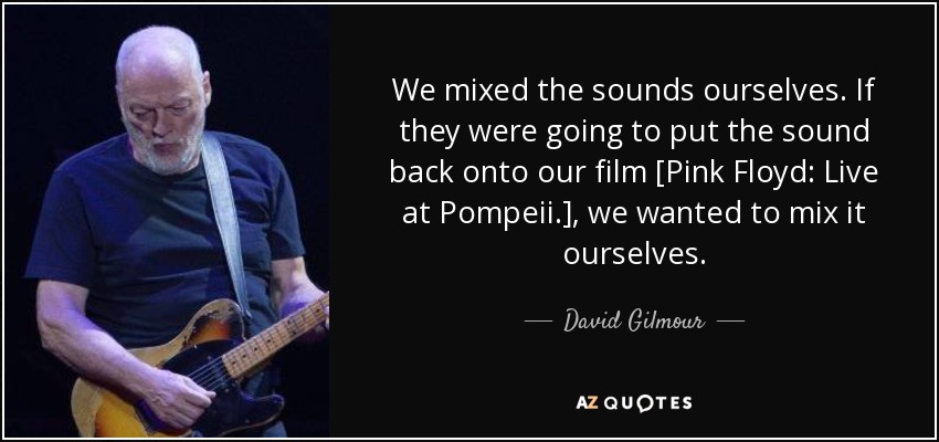 We mixed the sounds ourselves. If they were going to put the sound back onto our film [Pink Floyd: Live at Pompeii.], we wanted to mix it ourselves. - David Gilmour